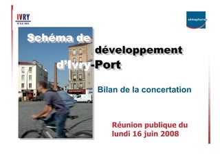 Schéma de
Sché ma de
Sché
Sché
             développement
             développement
    d’’Ivry-Port
    d Ivry--Port
       Ivry-
       Ivry
             Bilan de la concertation



                Réunion publique du
                lundi 16 juin 2008
 