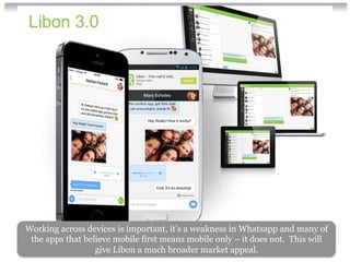 Working across devices is important, it’s a weakness in Whatsapp and many of 
the apps that believe mobile first means mobile only – it does not. This will 
give Libon a much broader market appeal. 
 