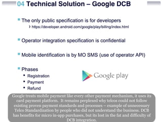 Google treats mobile payment like every other payment mechanism, it uses its 
card payment platform. It remains perplexed why telcos could not follow 
existing proven payment standards and processes – example of unnecessary 
Telco Standardization by people who did not understand the business. DCB 
has benefits for micro in-app purchases, but its lost in the fat and difficulty of 
DCB integration. 
 