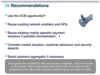 DCB opportunity is stifled by adherence to telco standards. Copy what works 
in the market. Telco is too insular and self focused. If you want to offer 
payment services, then offer what the customer wants, not what you want. 
 