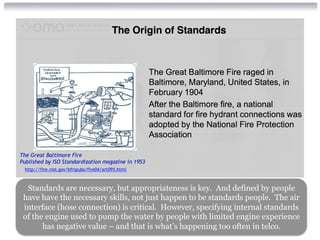 Standards are necessary, but appropriateness is key. And defined by people 
have have the necessary skills, not just happen to be standards people. The air 
interface (hose connection) is critical. However, specifying internal standards 
of the engine used to pump the water by people with limited engine experience 
has negative value – and that is what’s happening too often in telco. 
 