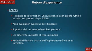 • FORCES:
•Flexibilité de la formation: Chacun avance à son propre rythme
et selon ses propres disponibilités
•Auto-évaluation avec seuil de « blocage »
•Supports clairs et compréhensibles par tous
•Les différentes activités et types de média
•Responsabilisation accrue de l’apprenant vis-à-vis de sa
formation
 
