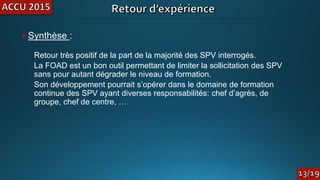 • Synthèse :
Retour très positif de la part de la majorité des SPV interrogés.
La FOAD est un bon outil permettant de limiter la sollicitation des SPV
sans pour autant dégrader le niveau de formation.
Son développement pourrait s’opérer dans le domaine de formation
continue des SPV ayant diverses responsabilités: chef d’agrès, de
groupe, chef de centre, …
 