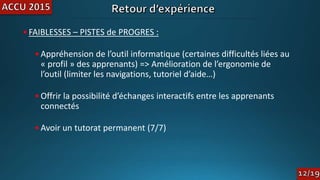 •FAIBLESSES – PISTES de PROGRES :
•Appréhension de l’outil informatique (certaines difficultés liées au
« profil » des apprenants) => Amélioration de l’ergonomie de
l’outil (limiter les navigations, tutoriel d’aide…)
•Offrir la possibilité d’échanges interactifs entre les apprenants
connectés
•Avoir un tutorat permanent (7/7)
 