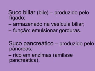 Suco biliar (bile) – produzido pelo
fígado;
– armazenado na vesícula biliar;
– função: emulsionar gorduras.
Suco pancreático – produzido pelo
pâncreas;
– rico em enzimas (amilase
pancreática).
 