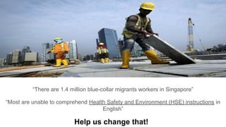 “There are 1.4 million blue-collar migrants workers in Singapore”
“Most are unable to comprehend Health Safety and Environment (HSE) instructions in
English”
Help us change that!
 
