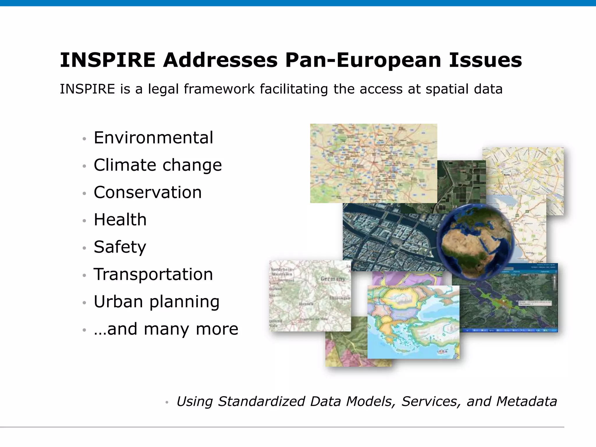 INSPIRE Addresses Pan-European Issues
INSPIRE edit legal framework facilitating the access at spatial data
 Click to is a Subtitle (optional)


   •   Environmental
   •   Climate change
   •   Conservation
   •   Health
   •   Safety
   •   Transportation
   •   Urban planning
   •   …and many more



                •   Using Standardized Data Models, Services, and Metadata
 