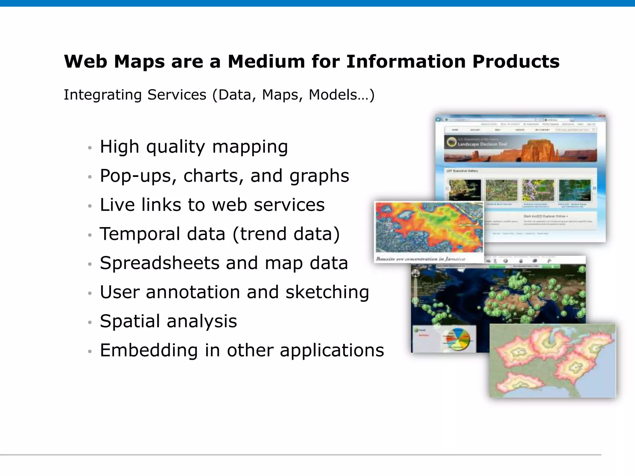 Web Maps are a Medium for Information Products
Integrating Services (Data, Maps, Models…)
 Click to edit Subtitle (optional)


   •   High quality mapping
   •   Pop-ups, charts, and graphs
   •   Live links to web services
   •   Temporal data (trend data)
   •   Spreadsheets and map data
   •   User annotation and sketching
   •   Spatial analysis
   •   Embedding in other applications
 