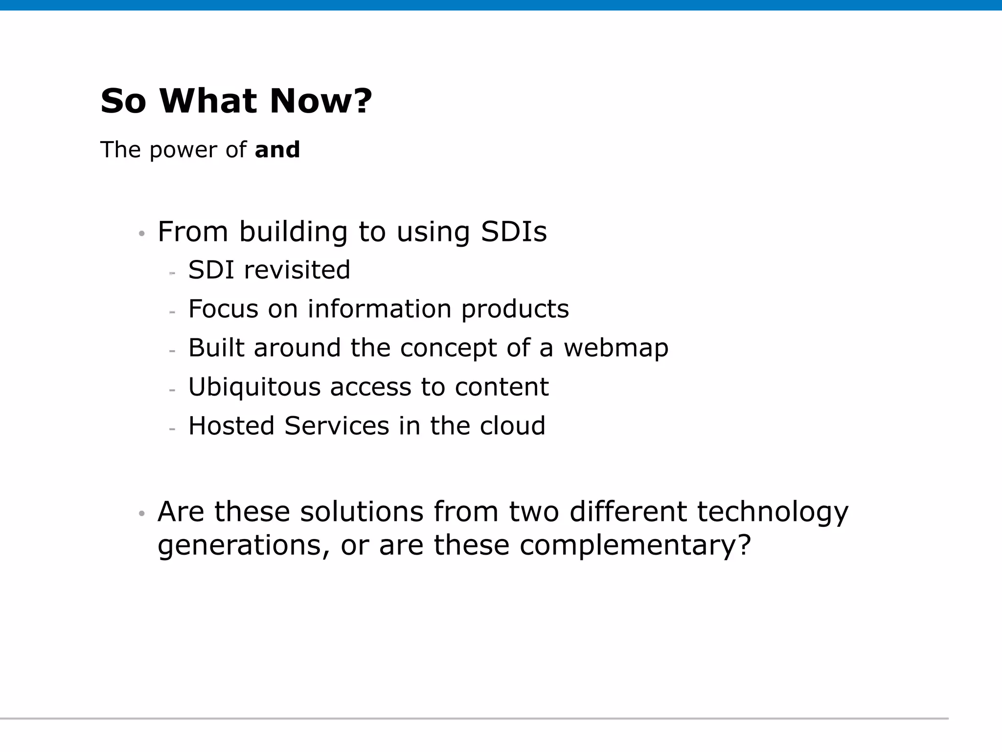 So What Now?
The power of Subtitle (optional)
 Click to edit and


   •   From building to using SDIs
       -   SDI revisited
       -   Focus on information products
       -   Built around the concept of a webmap
       -   Ubiquitous access to content
       -   Hosted Services in the cloud


   •   Are these solutions from two different technology
       generations, or are these complementary?
 