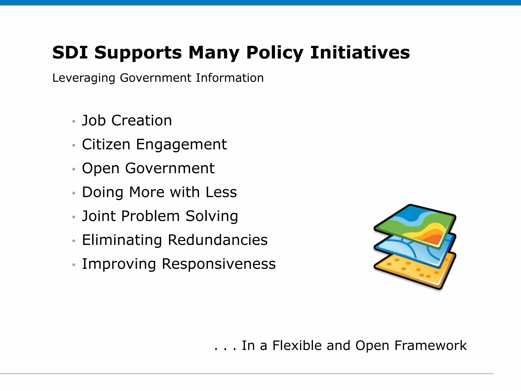 SDI Supports Many Policy Initiatives
Leveraging Government Information
 Click to edit Subtitle (optional)


   •   Job Creation
   •   Citizen Engagement
   •   Open Government
   •   Doing More with Less
   •   Joint Problem Solving
   •   Eliminating Redundancies
   •   Improving Responsiveness




                         . . . In a Flexible and Open Framework
 