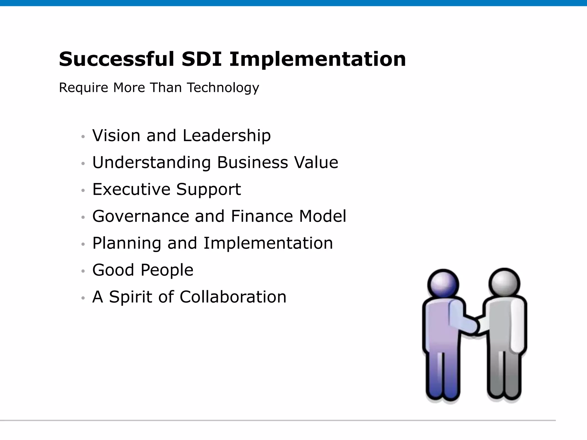 Successful SDI Implementation
Require More Subtitle (optional)
 Click to edit Than Technology


   •   Vision and Leadership
   •   Understanding Business Value
   •   Executive Support
   •   Governance and Finance Model
   •   Planning and Implementation
   •   Good People
   •   A Spirit of Collaboration
 