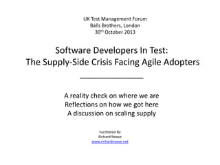 UK Test Management Forum
Balls Brothers, London
30th October 2013

Software Developers In Test:
The Supply-Side Crisis Facing Agile Adopters
_____________
A reality check on where we are
Reflections on how we got here
A discussion on scaling supply
Facilitated By
Richard Neeve
www.richardneeve.net

 