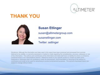 Susan Etlinger
susan@altimetergroup.com
susanetlinger.com
Twitter: setlinger
THANK YOU
Disclaimer: Although the information and data used in this report have been produced and processed from sources
believed to be reliable, no warranty expressed or implied is made regarding the completeness, accuracy, adequacy or use
of the information. The authors and contributors of the information and data shall have no liability for errors or omissions
contained herein or for interpretations thereof. Reference herein to any specific product or vendor by trade name,
trademark or otherwise does not constitute or imply its endorsement, recommendation or favoring by the authors or
contributors and shall not be used for advertising or product endorsement purposes. The opinions expressed herein are
subject to change without notice.
 