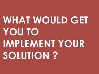 WHAT WOULD GET
YOU TO
IMPLEMENT YOUR
SOLUTION ?