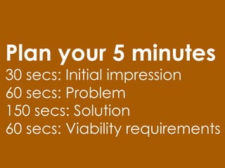 Plan your 5 minutes
30 secs: Initial impression
60 secs: Problem
150 secs: Solution
60 secs: Viability requirements