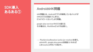 SDK導入
あるある①
Android64K問題
64K問題とは、Androidアプリが参照しているメソッドが
64K(65536)を超えてしまうと、
ビルドエラーになってしまう問題。
google-play-servicesで65536超える
その場合は、MultiDexビルドが必要に。
→　PlayServicesResolver (unity-jar-resolver)を使う。
　　admobや、google play gamesを普通にいれれば
　　このresolverが付いて来ます。
 