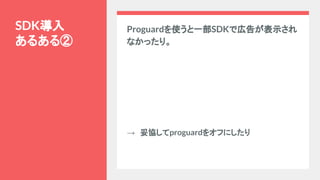 Proguardを使うと一部SDKで広告が表示され
なかったり。
→　妥協してproguardをオフにしたり
SDK導入
あるある②
 
