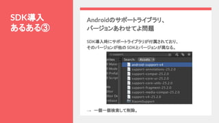 SDK導入
あるある③
Androidのサポートライブラリ、
バージョンあわせてよ問題
SDK導入時にサポートライブラリが付属されており、
そのバージョンが他の SDKとバージョンが異なる。
→　一個一個検索して削除。
 