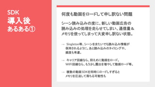 何度も動画をロードして申し訳ない問題
シーン読み込みの度に、新しい動画広告の
読み込みの処理を走らせてしまい、通信量＆
メモリを使ってしまって大変申し訳ない状態。
SDK
導入後
あるある①
→　Singleton等、シーンをまたいでも読み込み情報が
　　保持されるように。あと読み込みのタイミングや、
　　頻度も考慮。
→　キャリア回線なら、抑えめに動画をロード。
　　WIFI回線なら、もう少し露出を増やして動画ロード等。
→　複数の動画SDKを同時にロードしすぎると
　　メモリを圧迫して落ちる可能性も
 