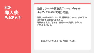 動画リワードの視聴完了コールバックの
タイミングがSDKで違う問題。
動画リワードのSDKによっては、視聴完了のコールバックイベント
のタイミングが異なるものがある。
「視聴完了時」と、「視聴完了画面のページを閉じるボタン」
を押したタイミング。
SDK
導入後
あるある②
→　閉じるボタンを押したタイミングに統一する等。
 