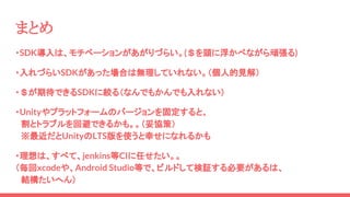 ・SDK導入は、モチベーションがあがりづらい。(＄を頭に浮かべながら頑張る)
・入れづらいSDKがあった場合は無理していれない。（個人的見解）
・＄が期待できるSDKに絞る（なんでもかんでも入れない）
・Unityやプラットフォームのバージョンを固定すると、
　割とトラブルを回避できるかも。。（妥協策）
　※最近だとUnityのLTS版を使うと幸せになれるかも
・理想は、すべて、jenkins等CIに任せたい。。
（毎回xcodeや、Android Studio等で、ビルドして検証する必要があるは、
　結構たいへん）
まとめ
 