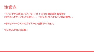 ・デバッグする時は、テストモードに！（テスト端末除外設定等）
（まちがってクリックしてしまうと、、、リジェクトやペナルティの可能性。。
・各ネットワークSDKのガイドラインを読んで下さい。
・EUのGDPRにも注意！
注意点
 