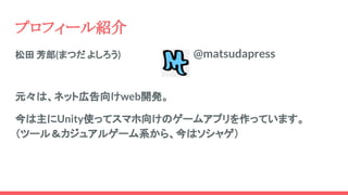 松田 芳郎(まつだ よしろう)　　　　
元々は、ネット広告向けweb開発。
今は主にUnity使ってスマホ向けのゲームアプリを作っています。
（ツール＆カジュアルゲーム系から、今はソシャゲ）
プロフィール紹介
@matsudapress
 