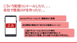 上記メディエーションのリジェクト等の
理由で使えなくなった場合の代替手段として、
別で自社SSPで配信。または直でその他SDK呼び出し。
こういう配信コントールしたり、、、
自社で簡易SSPを作ったり、、
自社開発の簡易SSP（各SDKの配信コントール）
admobメディエーションで、複数束ねて配信
広告
 