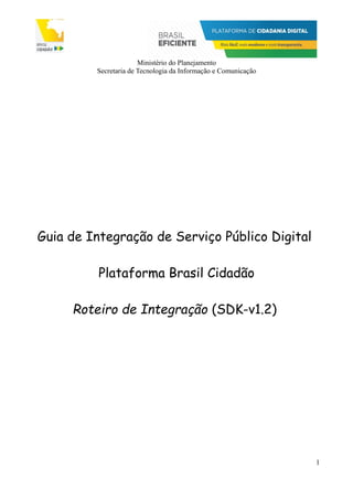 Ministério do Planejamento
Secretaria de Tecnologia da Informação e Comunicação
Guia de Integração de Serviço Público Digital
Plataforma Brasil Cidadão
Roteiro de Integração (SDK-v1.2)
1
 