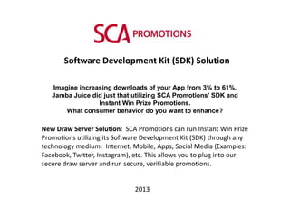 Software Development Kit (SDK) Solution
2013
New Draw Server Solution: SCA Promotions can run Instant
Win Prize Promotions utilizing its Software Development Kit
(SDK) through any technology medium: Internet, Mobile, Apps,
Social Media (Examples: Facebook, Twitter, Instagram), etc. This
allows you to plug into our secure draw server and run secure,
verifiable promotions.
Imagine increasing downloads of your App from 3% to
61%. Jamba Juice did just that utilizing SCA
Promotions’ SDK and Instant Win Prize Promotions.
What consumer behavior do you want to enhance?
 