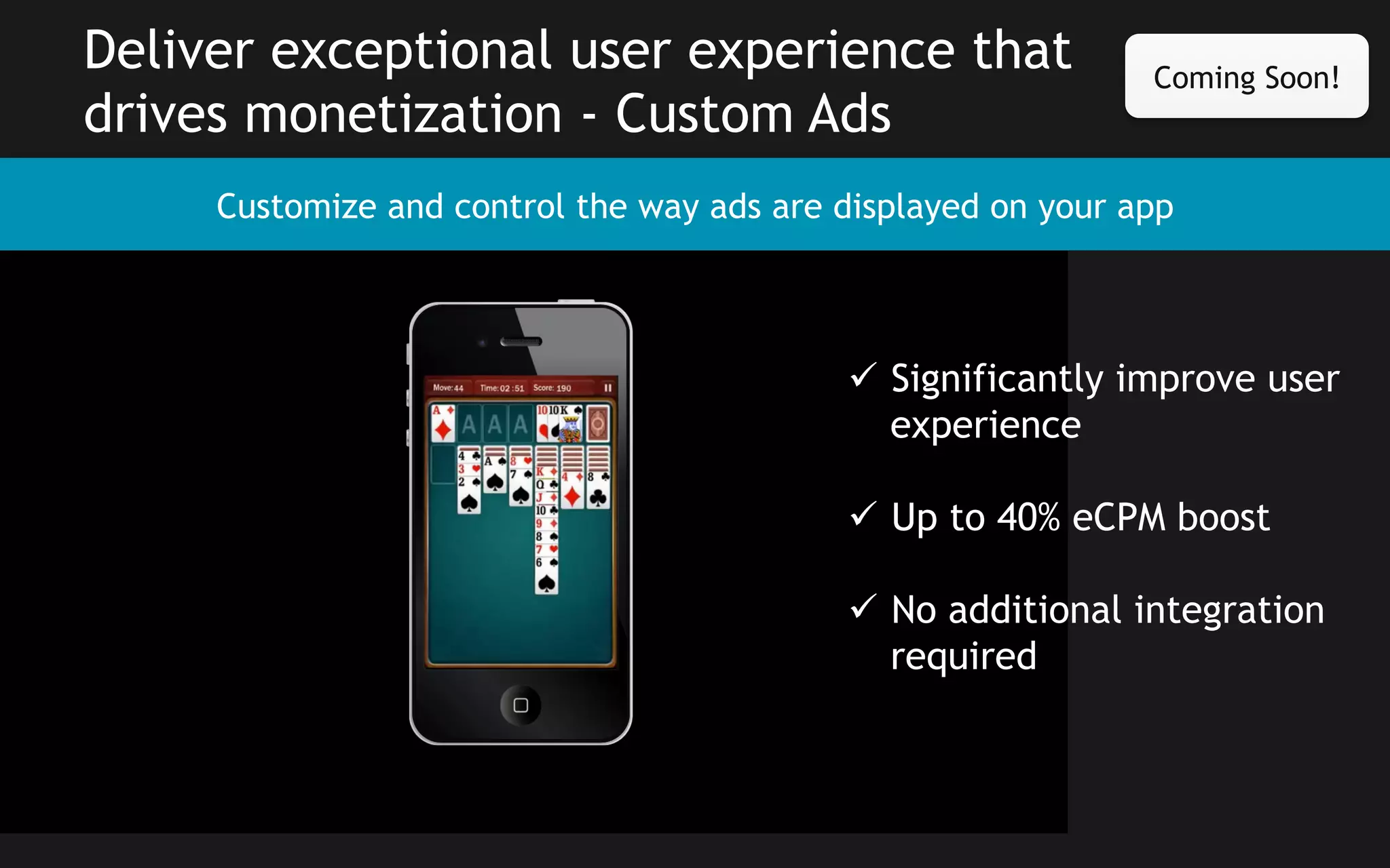 Deliver exceptional user experience that
drives monetization - Custom Ads

Coming Soon!

Customize and control the way ads are displayed on your app

ü  Significantly improve user
experience
ü  Up to 40% eCPM boost
ü  No additional integration
required

 