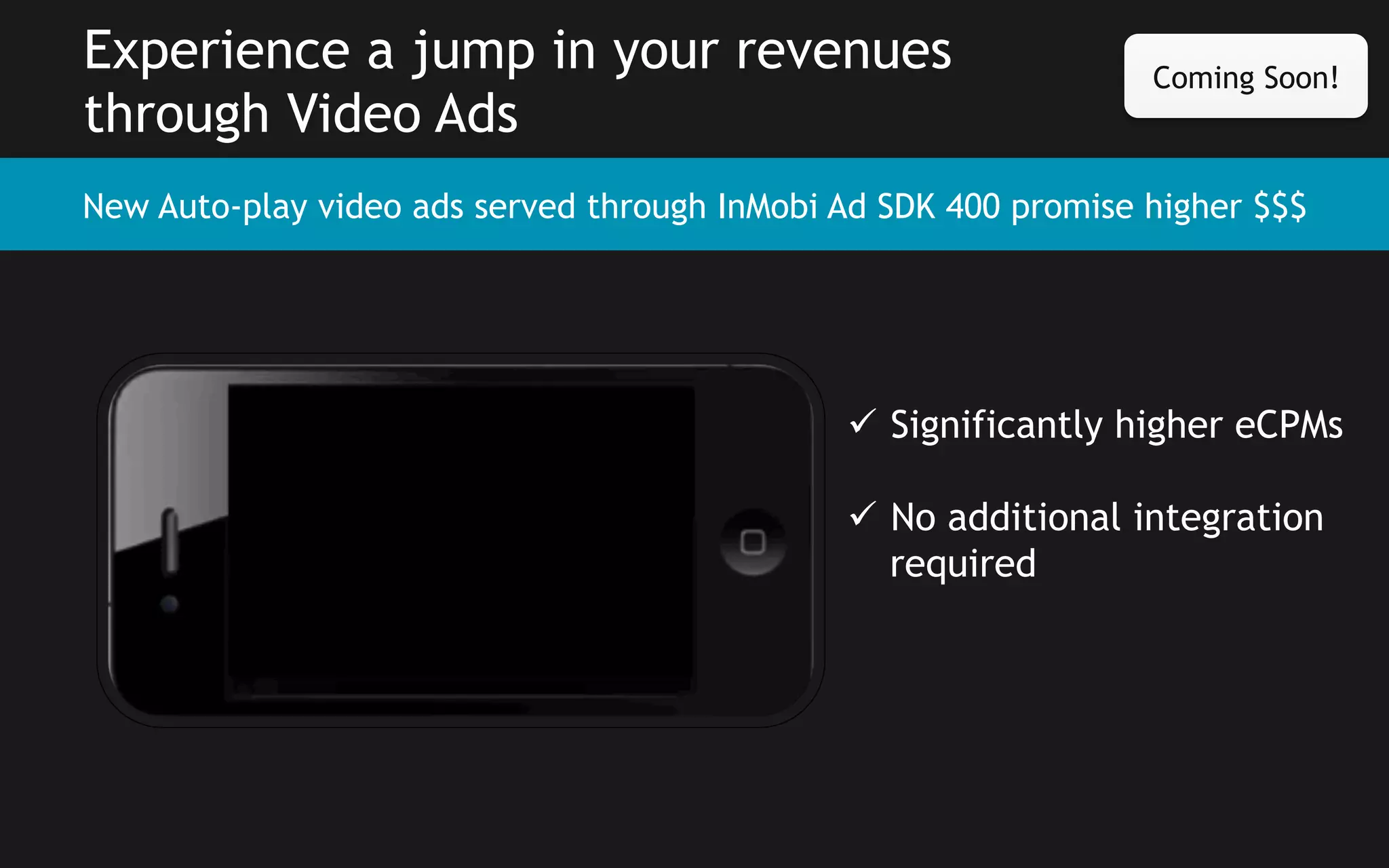 Experience a jump in your revenues
through Video Ads

Coming Soon!

New Auto-play video ads served through InMobi Ad SDK 400 promise higher $$$

ü  Significantly higher eCPMs
ü  No additional integration
required

 