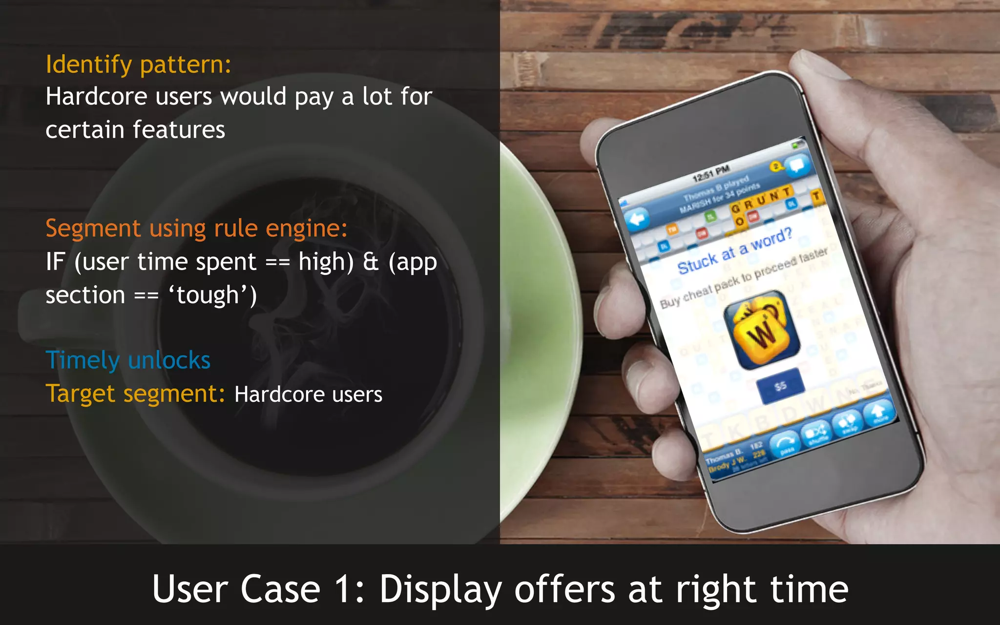 Identify pattern:
Hardcore users would pay a lot for
certain features

Segment using rule engine:
IF (user time spent == high) & (app
section == ‘tough’)
Timely unlocks
Target segment: Hardcore users

User Case 1: Display offers at right time

 