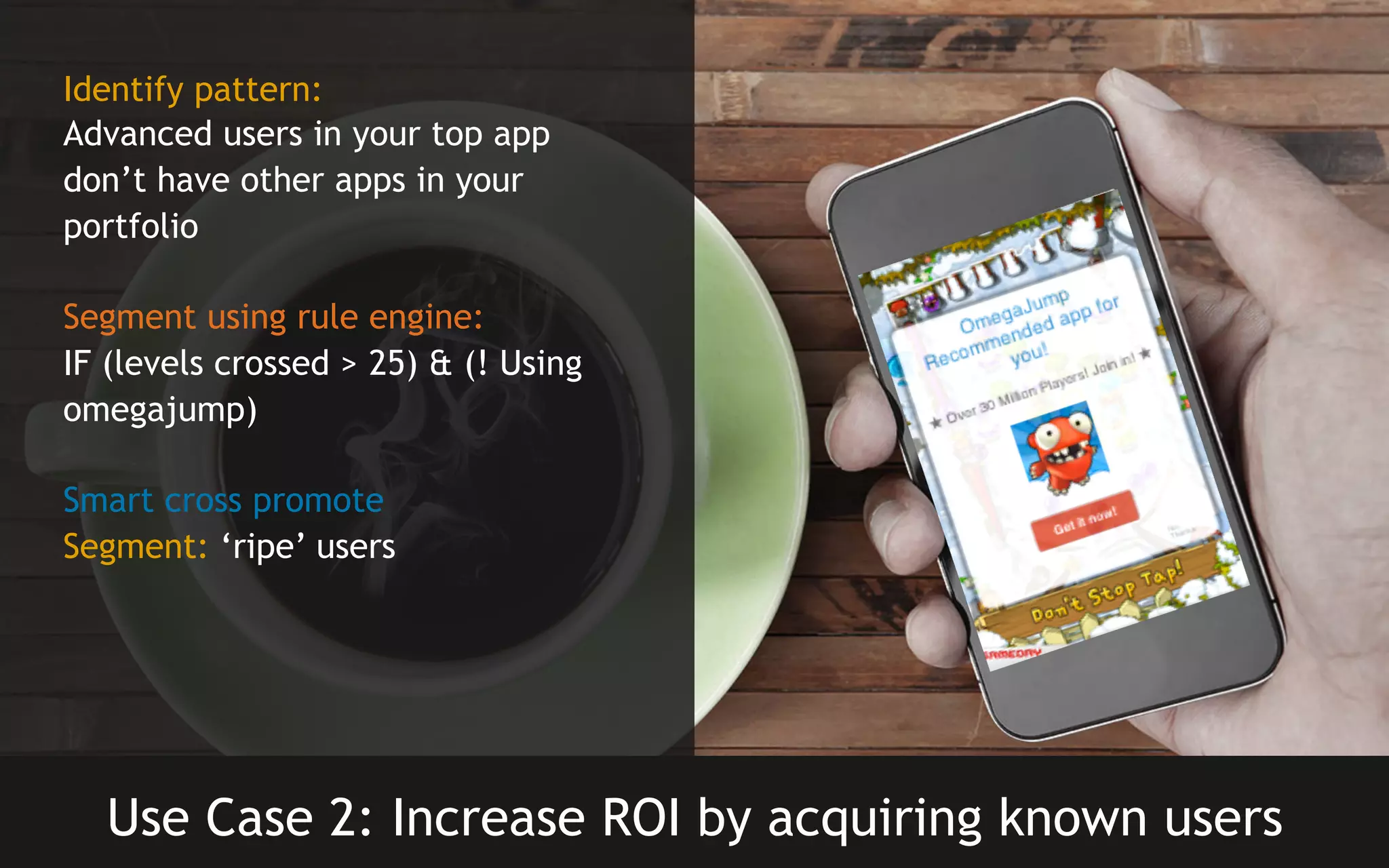 Identify pattern:
Advanced users in your top app
don’t have other apps in your
portfolio
Segment using rule engine:
IF (levels crossed > 25) & (! Using
omegajump)
Smart cross promote
Segment: ‘ripe’ users

Use Case 2: Increase ROI by acquiring known users

 