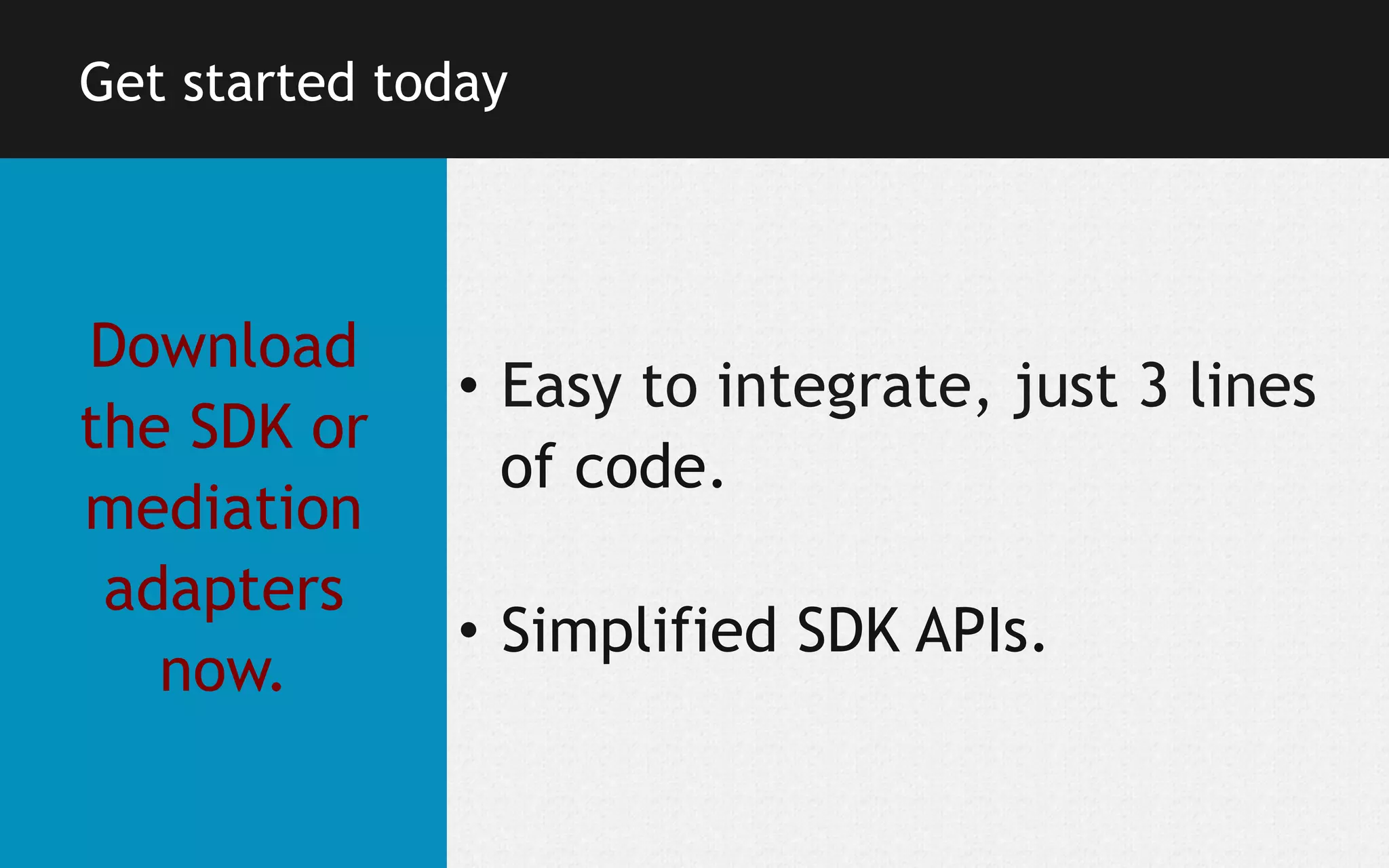 Get started today

Download
the SDK or
mediation
adapters
now.

•  Easy to integrate, just 3 lines
of code.
•  Simplified SDK APIs.

 