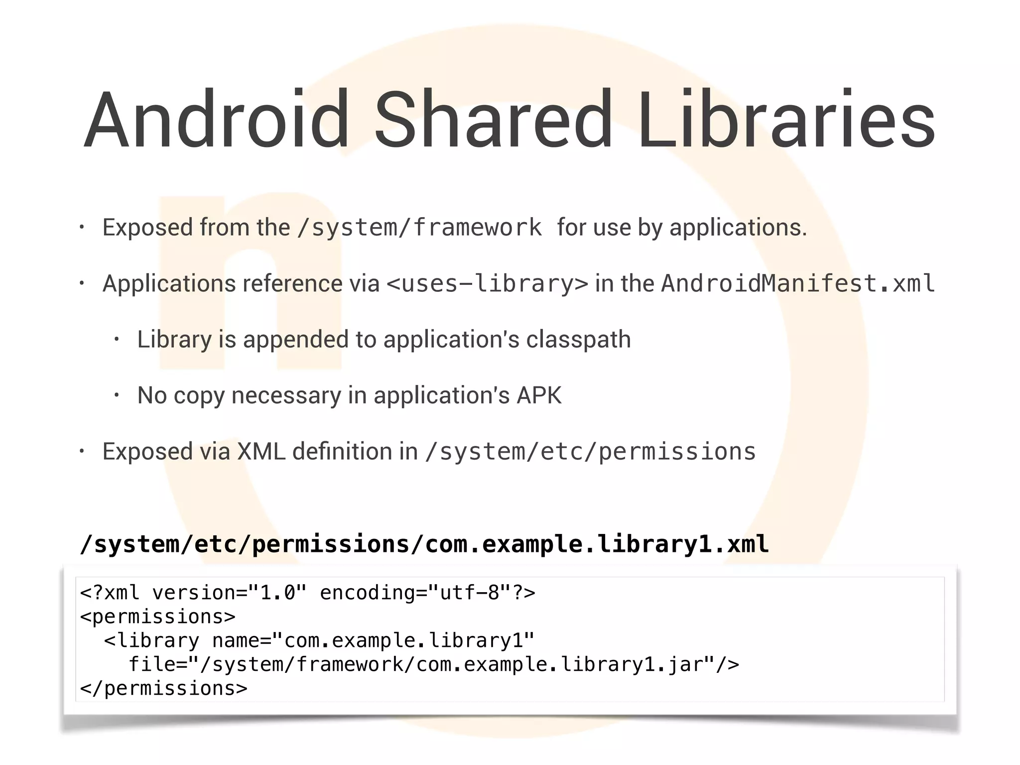 Android Shared Libraries
• Exposed from the /system/framework for use by applications.
• Applications reference via <uses-library> in the AndroidManifest.xml
• Library is appended to application's classpath
• No copy necessary in application's APK
• Exposed via XML deﬁnition in /system/etc/permissions
<?xml version="1.0" encoding="utf-8"?>
<permissions>
<library name="com.example.library1"
file="/system/framework/com.example.library1.jar"/>
</permissions>
/system/etc/permissions/com.example.library1.xml
 