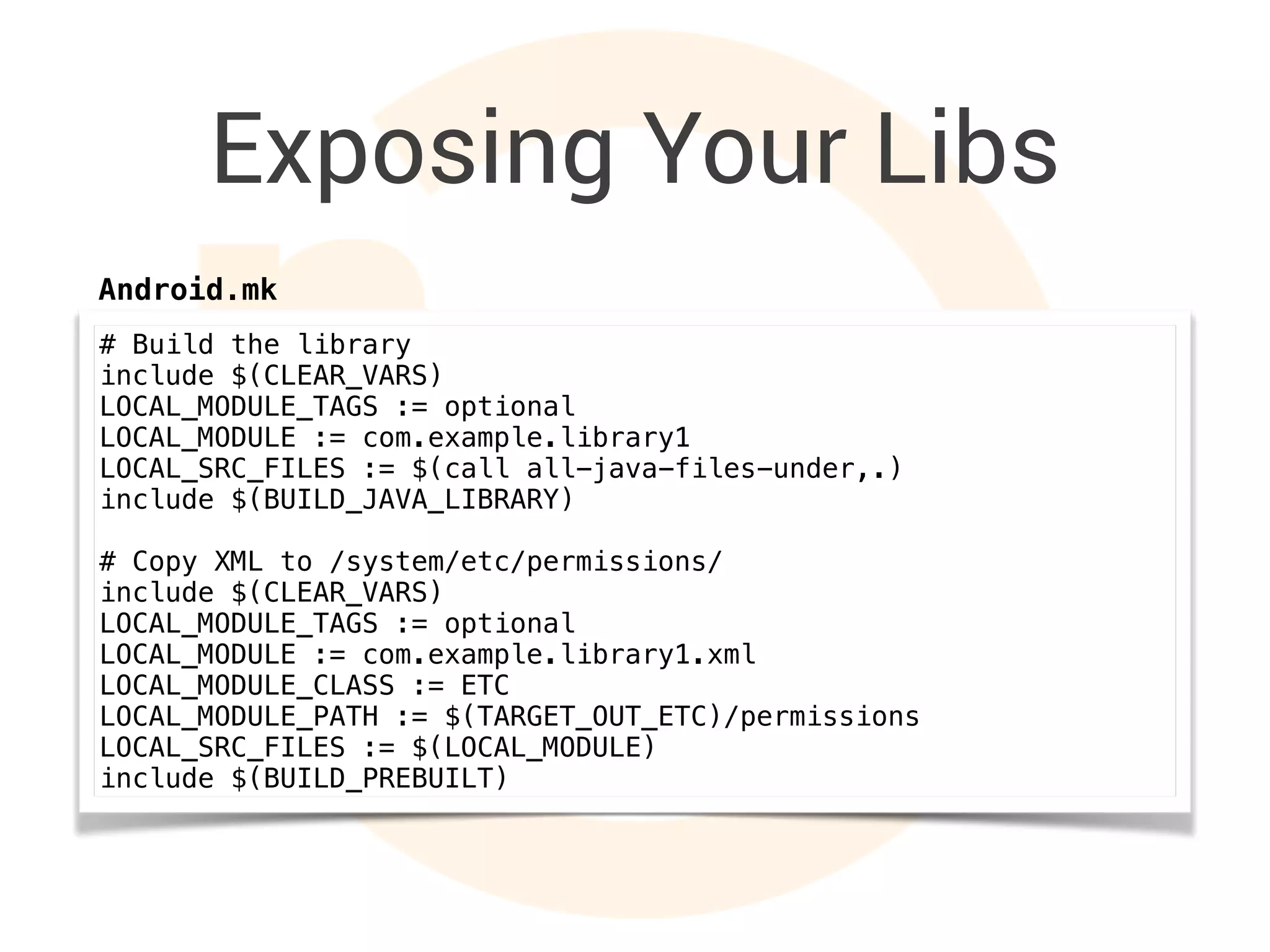 Exposing Your Libs
# Build the library
include $(CLEAR_VARS)
LOCAL_MODULE_TAGS := optional
LOCAL_MODULE := com.example.library1
LOCAL_SRC_FILES := $(call all-java-files-under,.)
include $(BUILD_JAVA_LIBRARY)
# Copy XML to /system/etc/permissions/
include $(CLEAR_VARS)
LOCAL_MODULE_TAGS := optional
LOCAL_MODULE := com.example.library1.xml
LOCAL_MODULE_CLASS := ETC
LOCAL_MODULE_PATH := $(TARGET_OUT_ETC)/permissions
LOCAL_SRC_FILES := $(LOCAL_MODULE)
include $(BUILD_PREBUILT)
Android.mk
 
