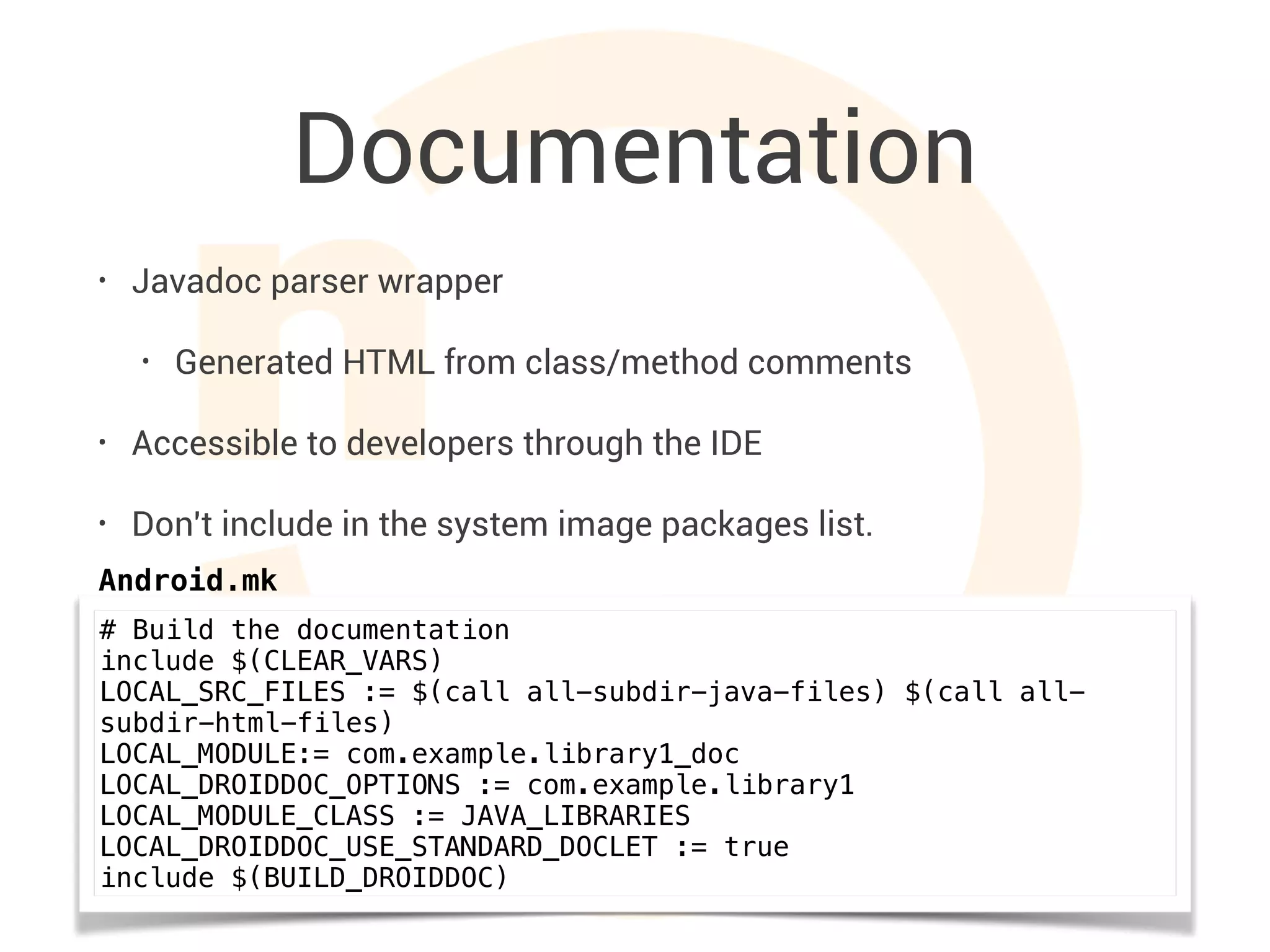 Documentation
• Javadoc parser wrapper
• Generated HTML from class/method comments
• Accessible to developers through the IDE
• Don't include in the system image packages list.
# Build the documentation
include $(CLEAR_VARS)
LOCAL_SRC_FILES := $(call all-subdir-java-files) $(call all-
subdir-html-files)
LOCAL_MODULE:= com.example.library1_doc
LOCAL_DROIDDOC_OPTIONS := com.example.library1
LOCAL_MODULE_CLASS := JAVA_LIBRARIES
LOCAL_DROIDDOC_USE_STANDARD_DOCLET := true
include $(BUILD_DROIDDOC)
Android.mk
 