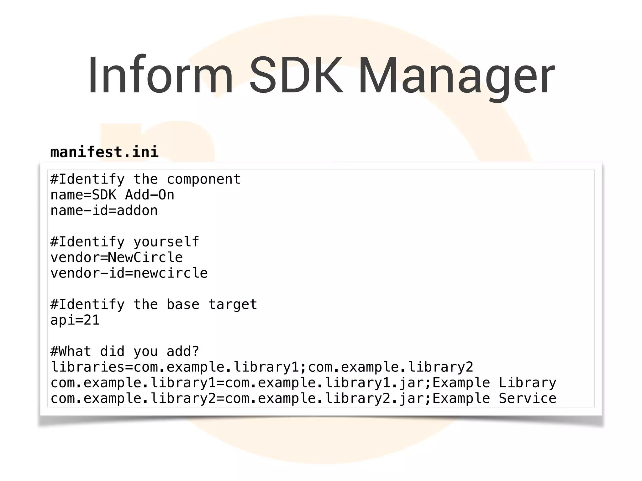 Inform SDK Manager
#Identify the component
name=SDK Add-On
name-id=addon
#Identify yourself
vendor=NewCircle
vendor-id=newcircle
#Identify the base target
api=21
#What did you add?
libraries=com.example.library1;com.example.library2
com.example.library1=com.example.library1.jar;Example Library
com.example.library2=com.example.library2.jar;Example Service
manifest.ini
 