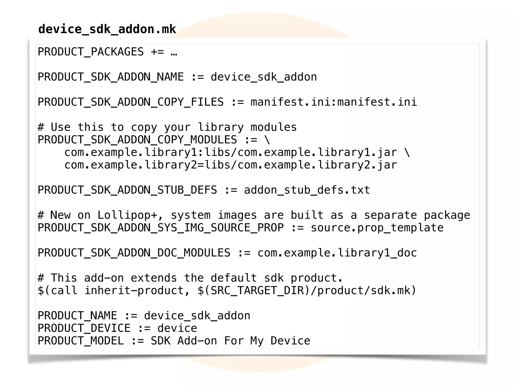 PRODUCT_PACKAGES += …
PRODUCT_SDK_ADDON_NAME := device_sdk_addon
PRODUCT_SDK_ADDON_COPY_FILES := manifest.ini:manifest.ini
# Use this to copy your library modules
PRODUCT_SDK_ADDON_COPY_MODULES := 
com.example.library1:libs/com.example.library1.jar 
com.example.library2:libs/com.example.library2.jar
PRODUCT_SDK_ADDON_STUB_DEFS := addon_stub_defs.txt
# New on Lollipop+, system images are built as a separate package
PRODUCT_SDK_ADDON_SYS_IMG_SOURCE_PROP := source.prop_template
PRODUCT_SDK_ADDON_DOC_MODULES := com.example.library1_doc
# This add-on extends the default sdk product.
$(call inherit-product, $(SRC_TARGET_DIR)/product/sdk.mk)
PRODUCT_NAME := device_sdk_addon
PRODUCT_DEVICE := device
PRODUCT_MODEL := SDK Add-on For My Device
device_sdk_addon.mk
 
