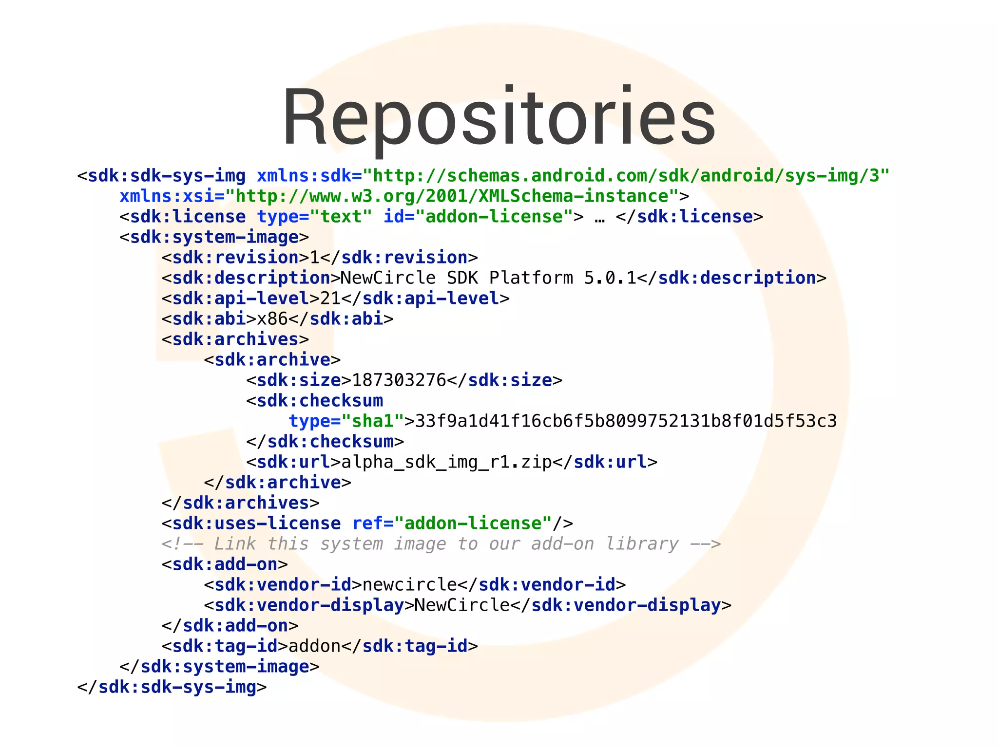 Repositories<sdk:sdk-sys-img xmlns:sdk="http://schemas.android.com/sdk/android/sys-img/3" 
xmlns:xsi="http://www.w3.org/2001/XMLSchema-instance"> 
<sdk:license type="text" id="addon-license"> … </sdk:license> 
<sdk:system-image> 
<sdk:revision>1</sdk:revision> 
<sdk:description>NewCircle SDK Platform 5.0.1</sdk:description> 
<sdk:api-level>21</sdk:api-level> 
<sdk:abi>x86</sdk:abi> 
<sdk:archives> 
<sdk:archive> 
<sdk:size>187303276</sdk:size> 
<sdk:checksum
type="sha1">33f9a1d41f16cb6f5b8099752131b8f01d5f53c3
</sdk:checksum> 
<sdk:url>alpha_sdk_img_r1.zip</sdk:url> 
</sdk:archive> 
</sdk:archives> 
<sdk:uses-license ref="addon-license"/> 
<!-- Link this system image to our add-on library --> 
<sdk:add-on> 
<sdk:vendor-id>newcircle</sdk:vendor-id> 
<sdk:vendor-display>NewCircle</sdk:vendor-display> 
</sdk:add-on> 
<sdk:tag-id>addon</sdk:tag-id> 
</sdk:system-image> 
</sdk:sdk-sys-img>
 