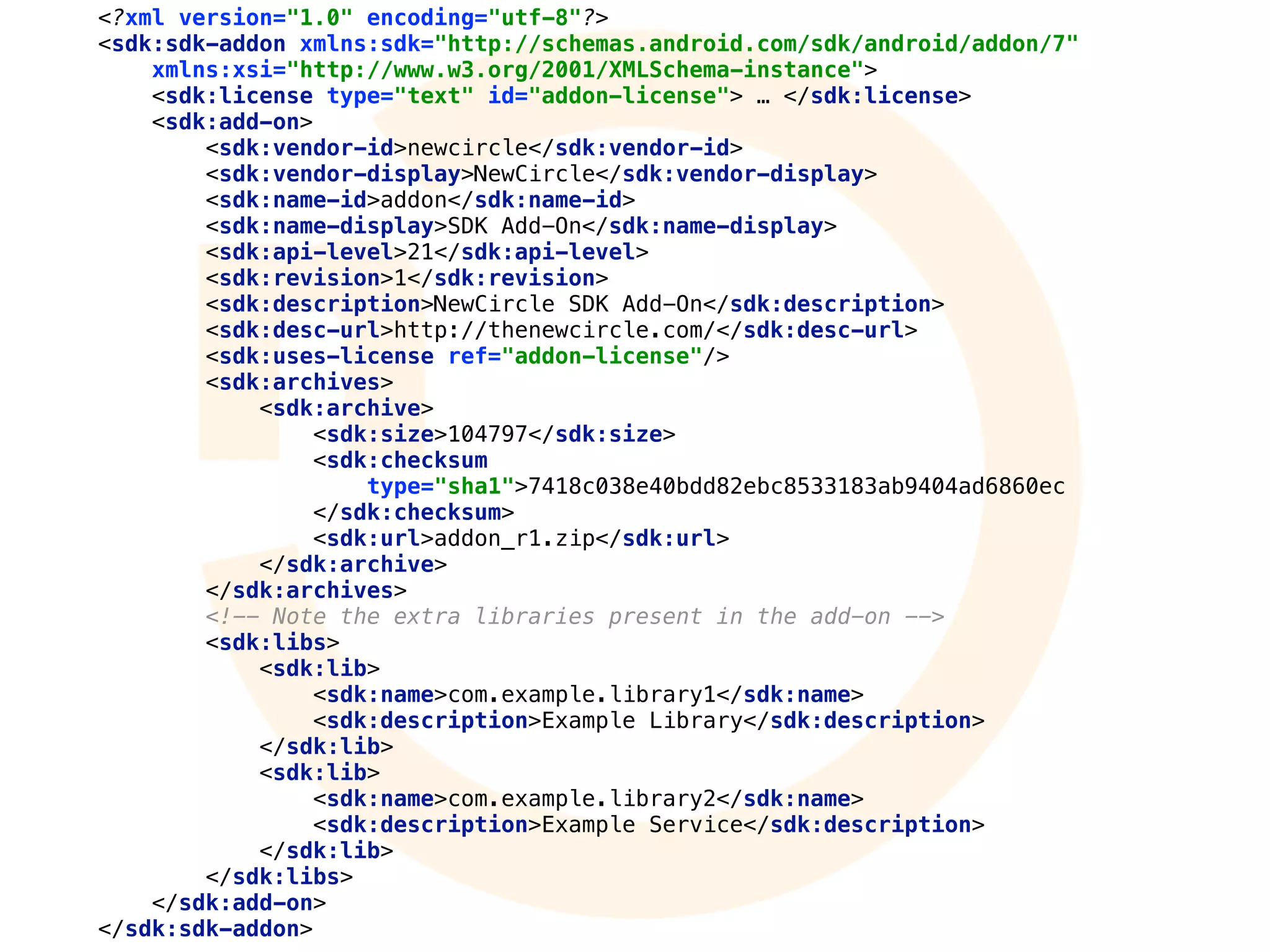 <?xml version="1.0" encoding="utf-8"?> 
<sdk:sdk-addon xmlns:sdk="http://schemas.android.com/sdk/android/addon/7" 
xmlns:xsi="http://www.w3.org/2001/XMLSchema-instance"> 
<sdk:license type="text" id="addon-license"> … </sdk:license> 
<sdk:add-on> 
<sdk:vendor-id>newcircle</sdk:vendor-id> 
<sdk:vendor-display>NewCircle</sdk:vendor-display> 
<sdk:name-id>addon</sdk:name-id> 
<sdk:name-display>SDK Add-On</sdk:name-display> 
<sdk:api-level>21</sdk:api-level> 
<sdk:revision>1</sdk:revision> 
<sdk:description>NewCircle SDK Add-On</sdk:description> 
<sdk:desc-url>http://thenewcircle.com/</sdk:desc-url> 
<sdk:uses-license ref="addon-license"/> 
<sdk:archives> 
<sdk:archive> 
<sdk:size>104797</sdk:size> 
<sdk:checksum
type="sha1">7418c038e40bdd82ebc8533183ab9404ad6860ec
</sdk:checksum> 
<sdk:url>addon_r1.zip</sdk:url> 
</sdk:archive> 
</sdk:archives> 
<!-- Note the extra libraries present in the add-on --> 
<sdk:libs> 
<sdk:lib> 
<sdk:name>com.example.library1</sdk:name> 
<sdk:description>Example Library</sdk:description> 
</sdk:lib> 
<sdk:lib> 
<sdk:name>com.example.library2</sdk:name> 
<sdk:description>Example Service</sdk:description> 
</sdk:lib> 
</sdk:libs> 
</sdk:add-on> 
</sdk:sdk-addon>
 