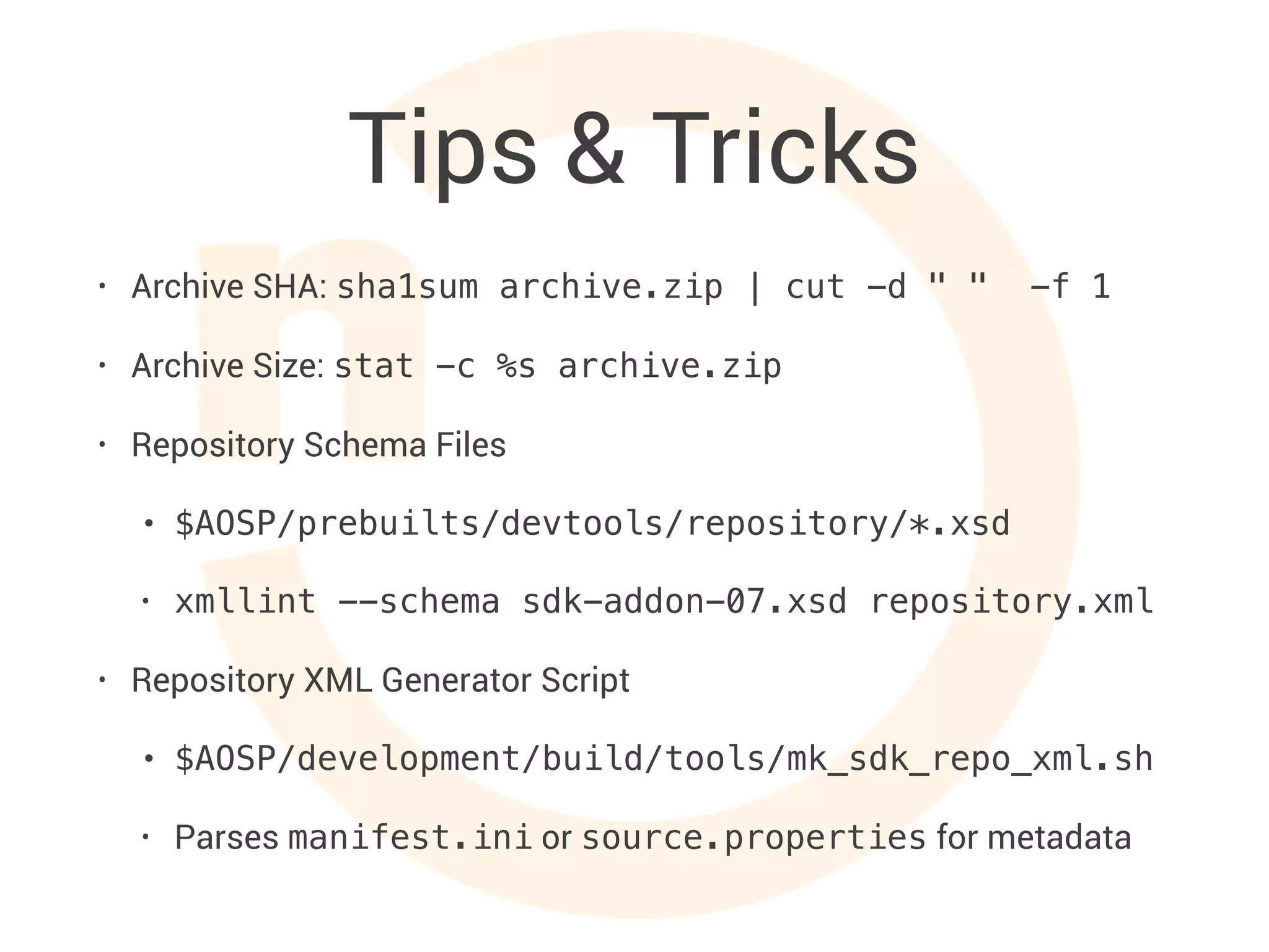 Tips & Tricks
• Archive SHA: sha1sum archive.zip | cut -d " " -f 1
• Archive Size: stat -c %s archive.zip
• Repository Schema Files
• $AOSP/prebuilts/devtools/repository/*.xsd
• xmllint --schema sdk-addon-07.xsd repository.xml
• Repository XML Generator Script
• $AOSP/development/build/tools/mk_sdk_repo_xml.sh
• Parses manifest.ini or source.properties for metadata
 