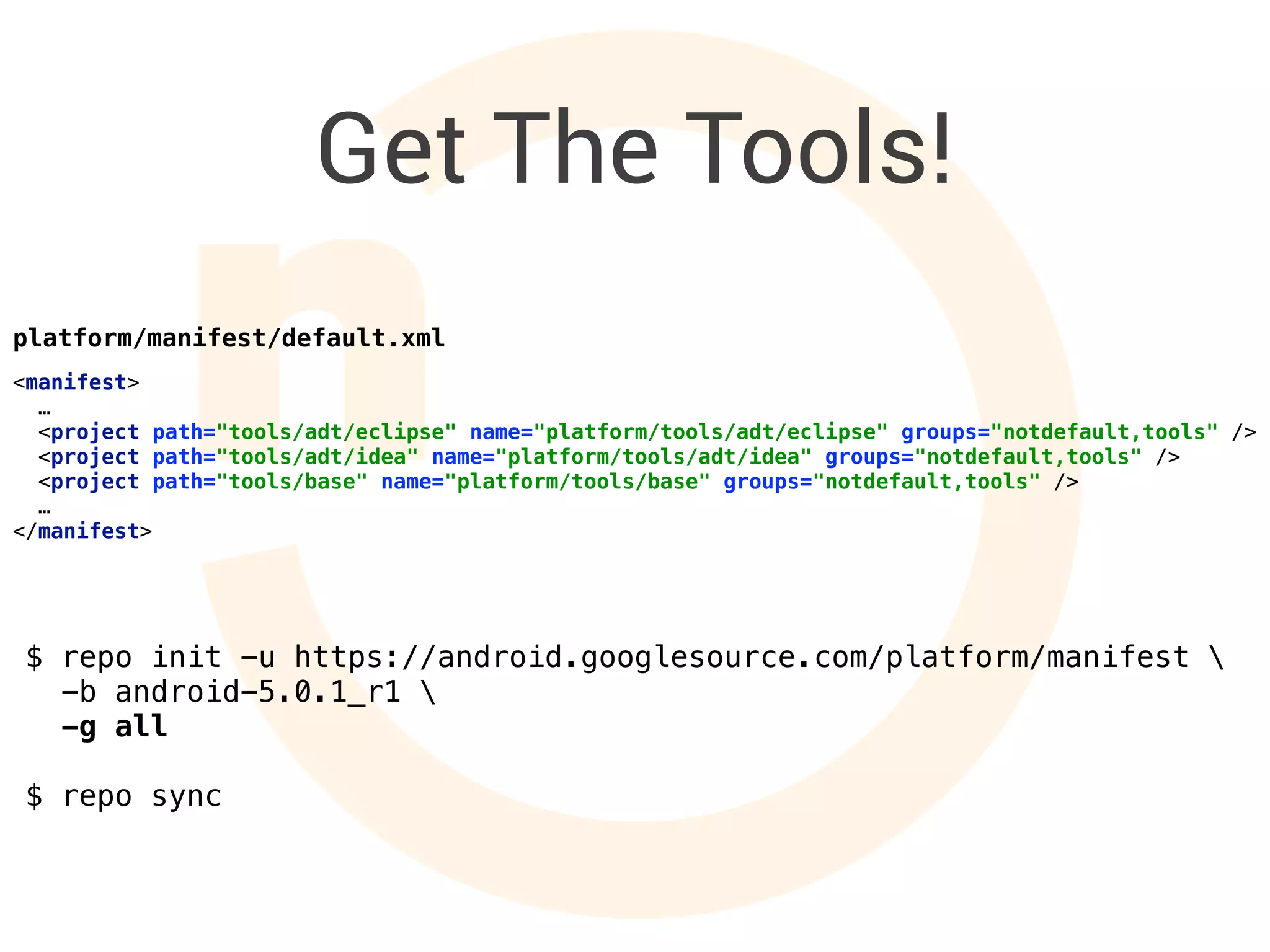 Get The Tools!
$ repo init -u https://android.googlesource.com/platform/manifest 
-b android-5.0.1_r1 
-g all
$ repo sync
<manifest> 
… 
<project path="tools/adt/eclipse" name="platform/tools/adt/eclipse" groups="notdefault,tools" /> 
<project path="tools/adt/idea" name="platform/tools/adt/idea" groups="notdefault,tools" /> 
<project path="tools/base" name="platform/tools/base" groups="notdefault,tools" /> 
… 
</manifest>
platform/manifest/default.xml
 
