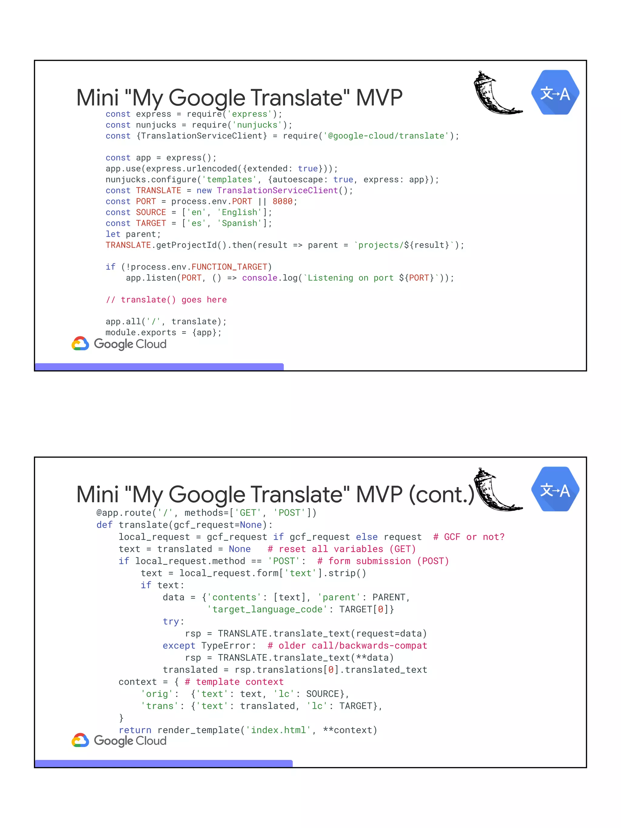 Mini "My Google Translate" MVP
const express = require('express');
const nunjucks = require('nunjucks');
const {TranslationServiceClient} = require('@google-cloud/translate');
const app = express();
app.use(express.urlencoded({extended: true}));
nunjucks.configure('templates', {autoescape: true, express: app});
const TRANSLATE = new TranslationServiceClient();
const PORT = process.env.PORT || 8080;
const SOURCE = ['en', 'English'];
const TARGET = ['es', 'Spanish'];
let parent;
TRANSLATE.getProjectId().then(result => parent = `projects/${result}`);
if (!process.env.FUNCTION_TARGET)
app.listen(PORT, () => console.log(`Listening on port ${PORT}`));
// translate() goes here
app.all('/', translate);
module.exports = {app};
Mini "My Google Translate" MVP (cont.)
@app.route('/', methods=['GET', 'POST'])
def translate(gcf_request=None):
local_request = gcf_request if gcf_request else request # GCF or not?
text = translated = None # reset all variables (GET)
if local_request.method == 'POST': # form submission (POST)
text = local_request.form['text'].strip()
if text:
data = {'contents': [text], 'parent': PARENT,
'target_language_code': TARGET[0]}
try:
rsp = TRANSLATE.translate_text(request=data)
except TypeError: # older call/backwards-compat
rsp = TRANSLATE.translate_text(**data)
translated = rsp.translations[0].translated_text
context = { # template context
'orig': {'text': text, 'lc': SOURCE},
'trans': {'text': translated, 'lc': TARGET},
}
return render_template('index.html', **context)
 