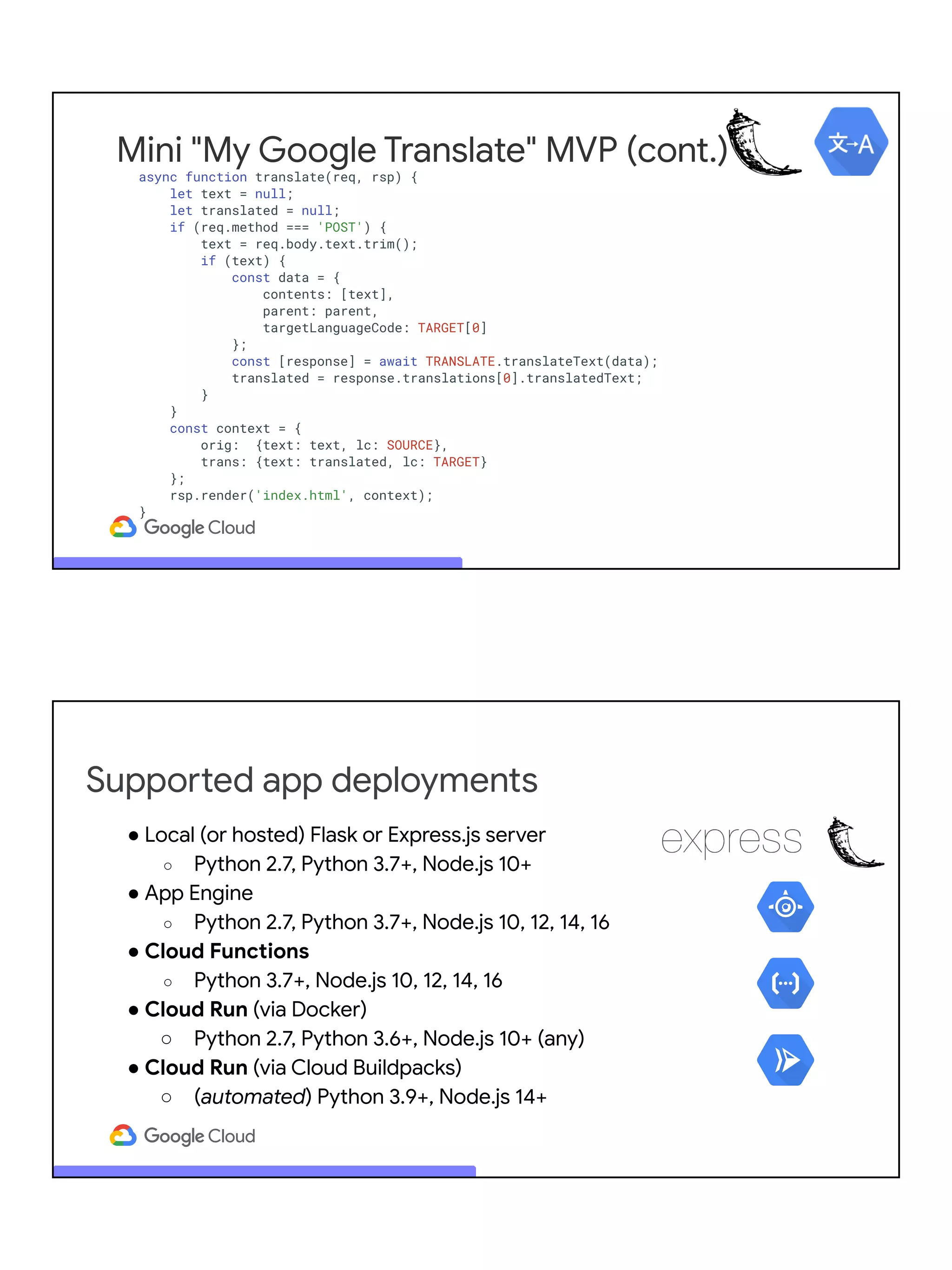 Mini "My Google Translate" MVP (cont.)
async function translate(req, rsp) {
let text = null;
let translated = null;
if (req.method === 'POST') {
text = req.body.text.trim();
if (text) {
const data = {
contents: [text],
parent: parent,
targetLanguageCode: TARGET[0]
};
const [response] = await TRANSLATE.translateText(data);
translated = response.translations[0].translatedText;
}
}
const context = {
orig: {text: text, lc: SOURCE},
trans: {text: translated, lc: TARGET}
};
rsp.render('index.html', context);
}
Supported app deployments
● Local (or hosted) Flask or Express.js server
○ Python 2.7, Python 3.7+, Node.js 10+
● App Engine
○ Python 2.7, Python 3.7+, Node.js 10, 12, 14, 16
● Cloud Functions
○ Python 3.7+, Node.js 10, 12, 14, 16
● Cloud Run (via Docker)
○ Python 2.7, Python 3.6+, Node.js 10+ (any)
● Cloud Run (via Cloud Buildpacks)
○ (automated) Python 3.9+, Node.js 14+
 