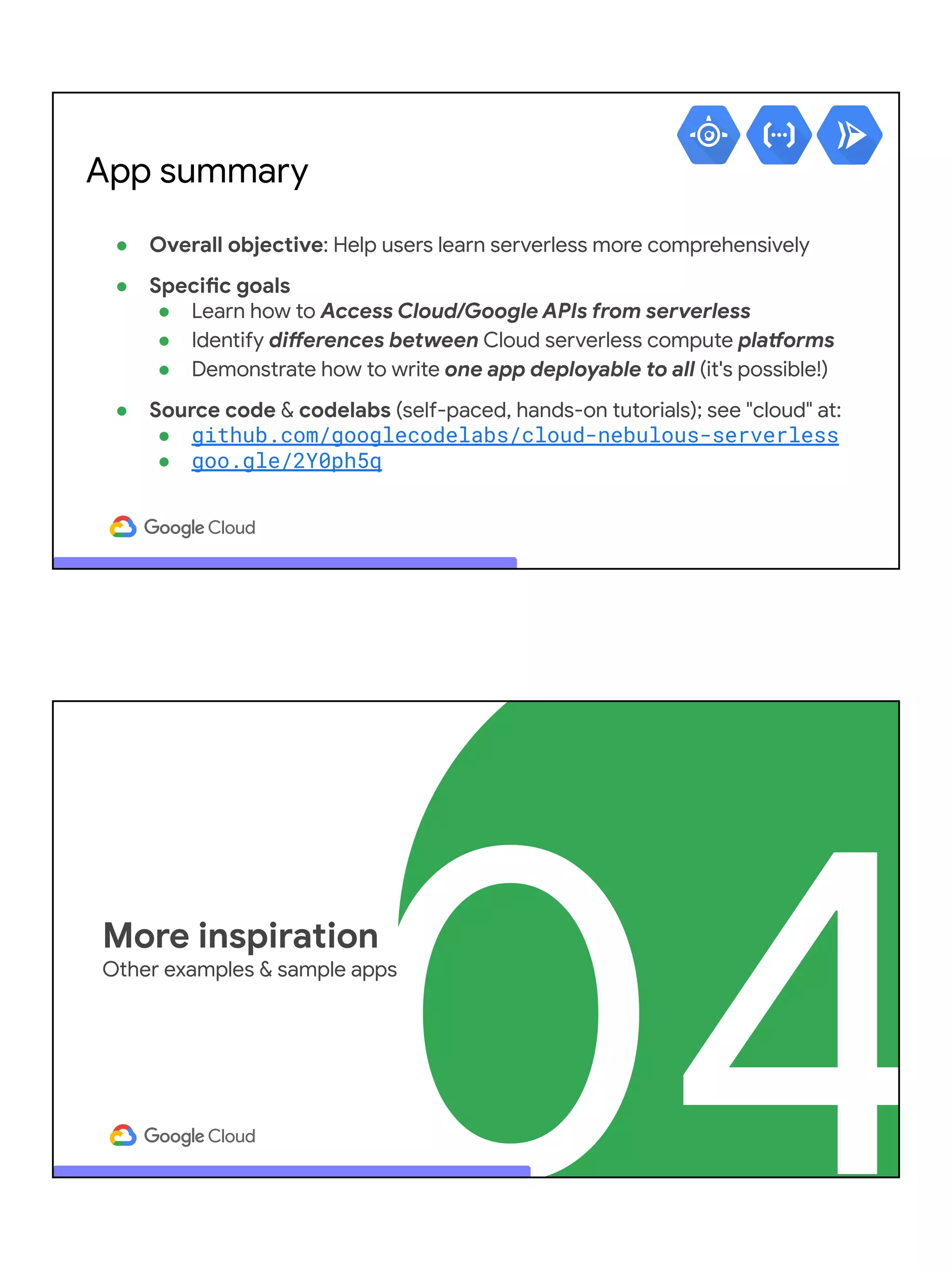 ● Overall objective: Help users learn serverless more comprehensively
● Specific goals
● Learn how to Access Cloud/Google APIs from serverless
● Identify differences between Cloud serverless compute platforms
● Demonstrate how to write one app deployable to all (it's possible!)
● Source code & codelabs (self-paced, hands-on tutorials); see "cloud" at:
● github.com/googlecodelabs/cloud-nebulous-serverless
● goo.gle/2Y0ph5q
App summary
04
More inspiration
Other examples & sample apps
 