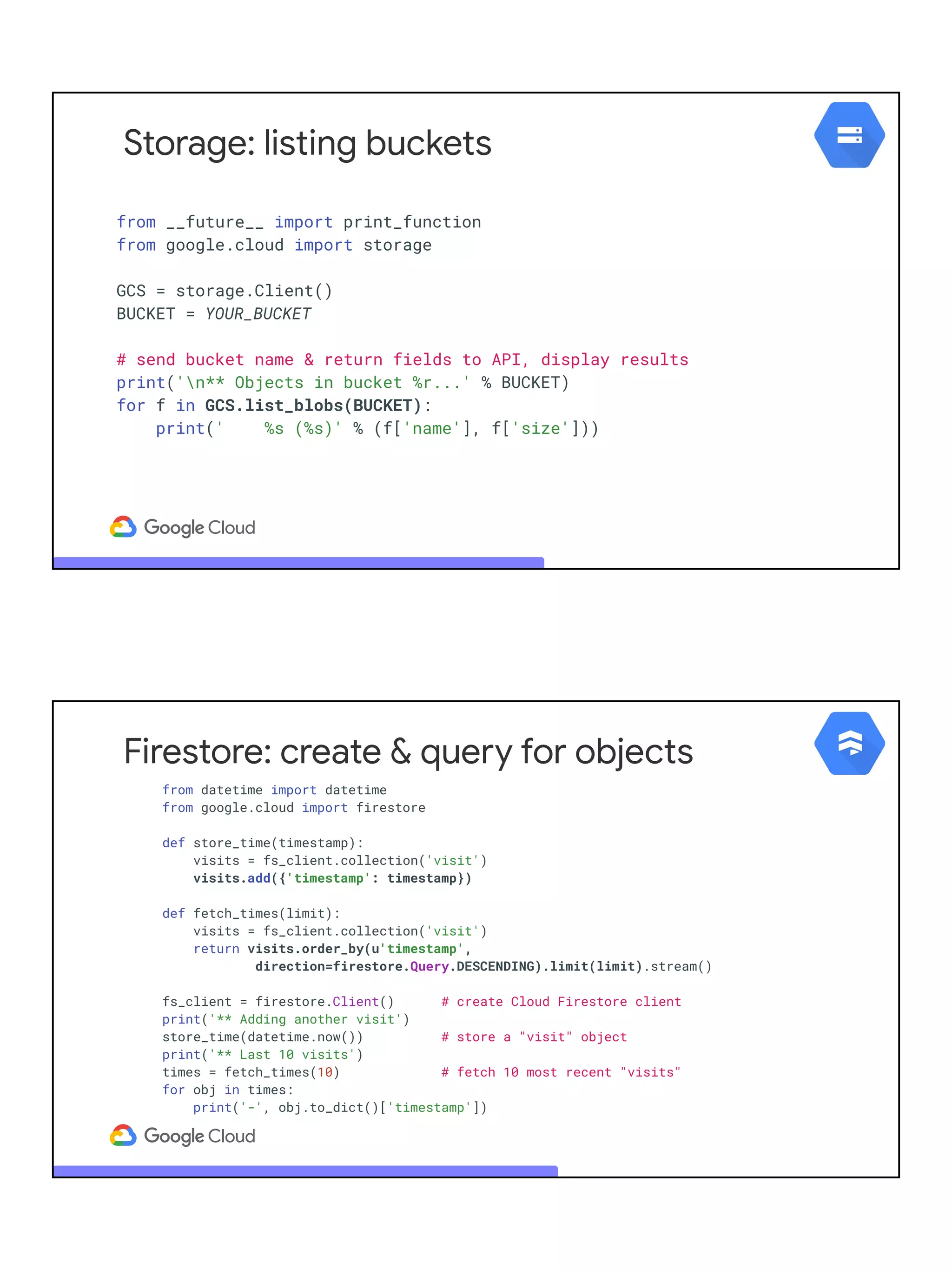Storage: listing buckets
from __future__ import print_function
from google.cloud import storage
GCS = storage.Client()
BUCKET = YOUR_BUCKET
# send bucket name & return fields to API, display results
print('n** Objects in bucket %r...' % BUCKET)
for f in GCS.list_blobs(BUCKET):
print(' %s (%s)' % (f['name'], f['size']))
Firestore: create & query for objects
from datetime import datetime
from google.cloud import firestore
def store_time(timestamp):
visits = fs_client.collection('visit')
visits.add({'timestamp': timestamp})
def fetch_times(limit):
visits = fs_client.collection('visit')
return visits.order_by(u'timestamp',
direction=firestore.Query.DESCENDING).limit(limit).stream()
fs_client = firestore.Client() # create Cloud Firestore client
print('** Adding another visit')
store_time(datetime.now()) # store a "visit" object
print('** Last 10 visits')
times = fetch_times(10) # fetch 10 most recent "visits"
for obj in times:
print('-', obj.to_dict()['timestamp'])
 