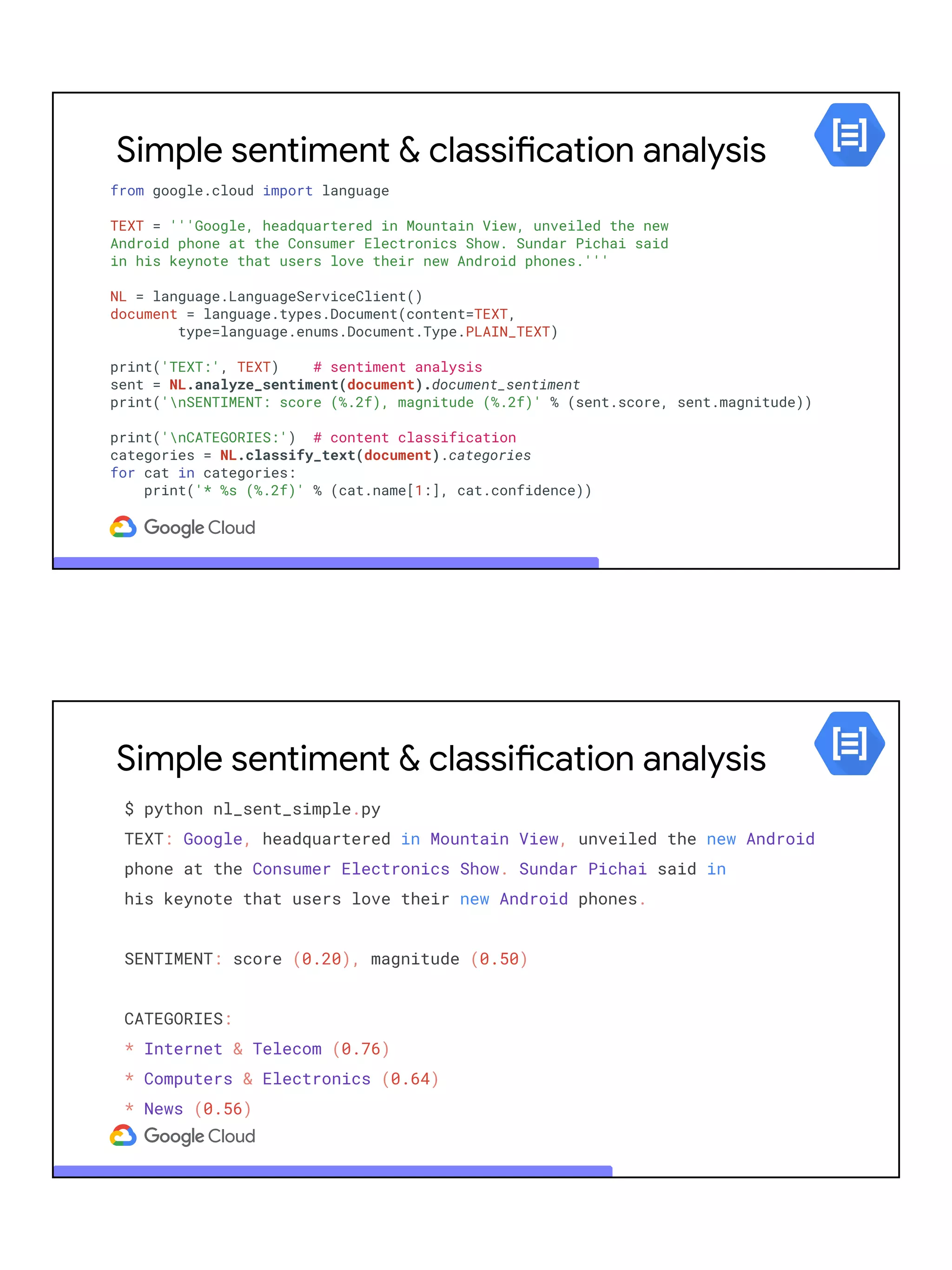 Simple sentiment & classification analysis
from google.cloud import language
TEXT = '''Google, headquartered in Mountain View, unveiled the new
Android phone at the Consumer Electronics Show. Sundar Pichai said
in his keynote that users love their new Android phones.'''
NL = language.LanguageServiceClient()
document = language.types.Document(content=TEXT,
type=language.enums.Document.Type.PLAIN_TEXT)
print('TEXT:', TEXT) # sentiment analysis
sent = NL.analyze_sentiment(document).document_sentiment
print('nSENTIMENT: score (%.2f), magnitude (%.2f)' % (sent.score, sent.magnitude))
print('nCATEGORIES:') # content classification
categories = NL.classify_text(document).categories
for cat in categories:
print('* %s (%.2f)' % (cat.name[1:], cat.confidence))
Simple sentiment & classification analysis
$ python nl_sent_simple.py
TEXT: Google, headquartered in Mountain View, unveiled the new Android
phone at the Consumer Electronics Show. Sundar Pichai said in
his keynote that users love their new Android phones.
SENTIMENT: score (0.20), magnitude (0.50)
CATEGORIES:
* Internet & Telecom (0.76)
* Computers & Electronics (0.64)
* News (0.56)
 