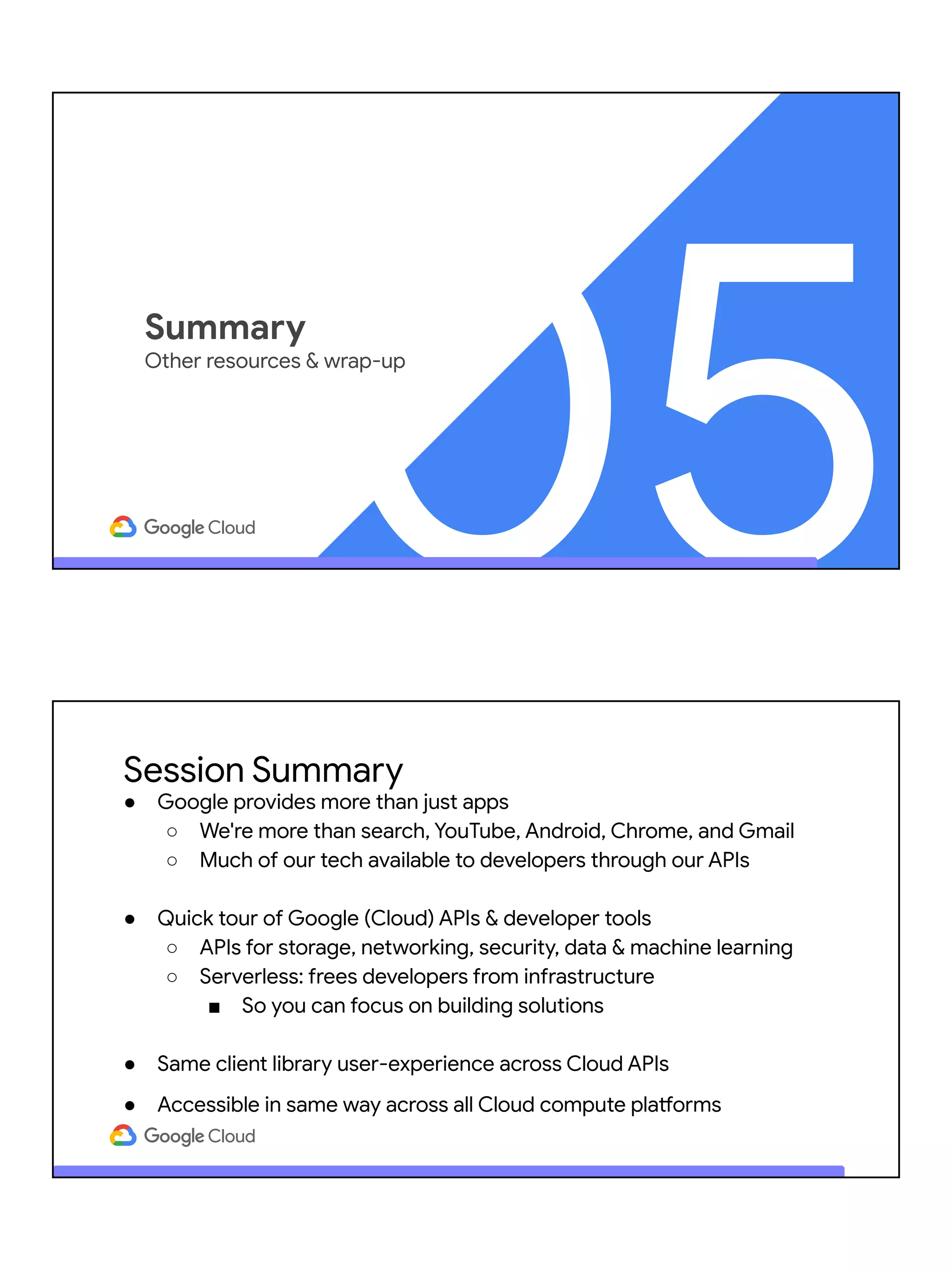 05
Summary
Other resources & wrap-up
Session Summary
● Google provides more than just apps
○ We're more than search, YouTube, Android, Chrome, and Gmail
○ Much of our tech available to developers through our APIs
● Quick tour of Google (Cloud) APIs & developer tools
○ APIs for storage, networking, security, data & machine learning
○ Serverless: frees developers from infrastructure
■ So you can focus on building solutions
● Same client library user-experience across Cloud APIs
● Accessible in same way across all Cloud compute platforms
 
